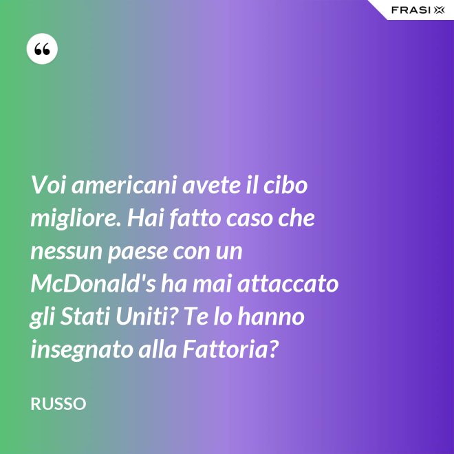 Voi americani avete il cibo migliore. Hai fatto caso che nessun paese con un McDonald's ha mai attaccato gli Stati Uniti? Te lo hanno insegnato alla Fattoria? - Russo