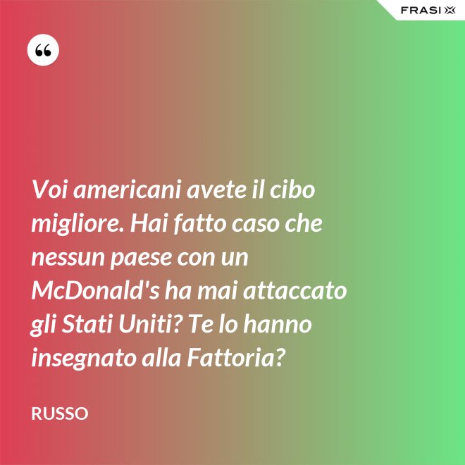 Voi americani avete il cibo migliore. Hai fatto caso che nessun paese con un McDonald's ha mai attaccato gli Stati Uniti? Te lo hanno insegnato alla Fattoria? - Russo