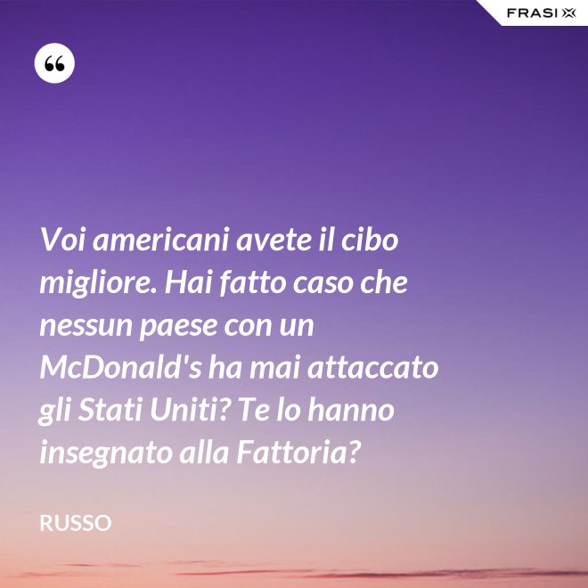 Voi americani avete il cibo migliore. Hai fatto caso che nessun paese con un McDonald's ha mai attaccato gli Stati Uniti? Te lo hanno insegnato alla Fattoria? - Russo