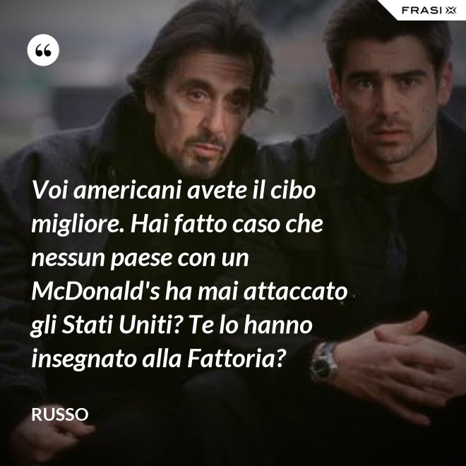 Voi americani avete il cibo migliore. Hai fatto caso che nessun paese con un McDonald's ha mai attaccato gli Stati Uniti? Te lo hanno insegnato alla Fattoria? - Russo