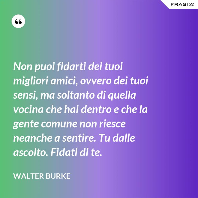 Non puoi fidarti dei tuoi migliori amici, ovvero dei tuoi sensi, ma soltanto di quella vocina che hai dentro e che la gente comune non riesce neanche a sentire. Tu dalle ascolto. Fidati di te. - Walter Burke