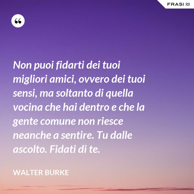 Non puoi fidarti dei tuoi migliori amici, ovvero dei tuoi sensi, ma soltanto di quella vocina che hai dentro e che la gente comune non riesce neanche a sentire. Tu dalle ascolto. Fidati di te. - Walter Burke