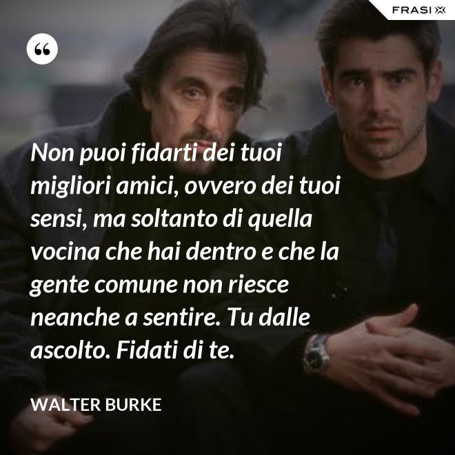 Non puoi fidarti dei tuoi migliori amici, ovvero dei tuoi sensi, ma soltanto di quella vocina che hai dentro e che la gente comune non riesce neanche a sentire. Tu dalle ascolto. Fidati di te. - Walter Burke