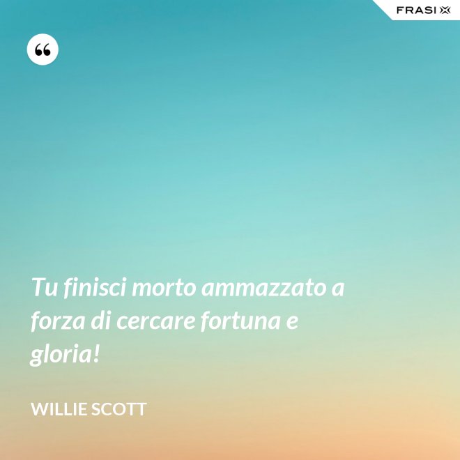 Tu finisci morto ammazzato a forza di cercare fortuna e gloria! - Willie Scott