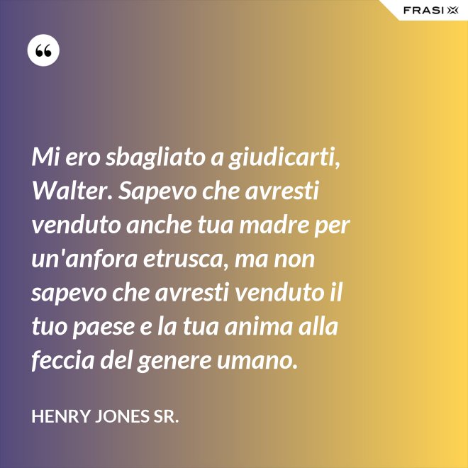 Mi ero sbagliato a giudicarti, Walter. Sapevo che avresti venduto anche tua madre per un'anfora etrusca, ma non sapevo che avresti venduto il tuo paese e la tua anima alla feccia del genere umano. - Henry Jones Sr.