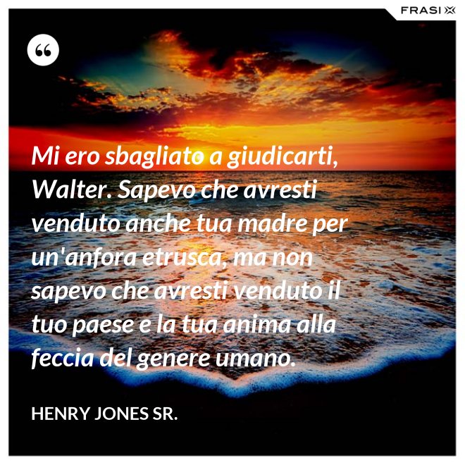 Mi ero sbagliato a giudicarti, Walter. Sapevo che avresti venduto anche tua madre per un'anfora etrusca, ma non sapevo che avresti venduto il tuo paese e la tua anima alla feccia del genere umano. - Henry Jones Sr.