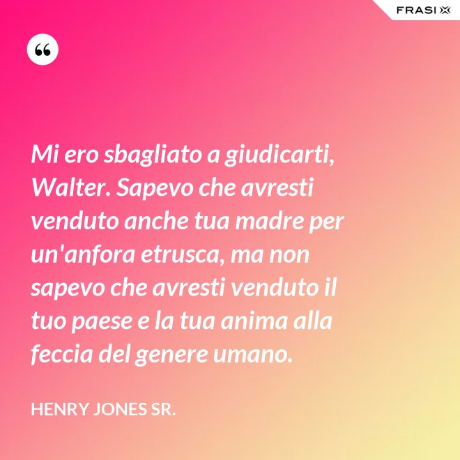 Mi ero sbagliato a giudicarti, Walter. Sapevo che avresti venduto anche tua madre per un'anfora etrusca, ma non sapevo che avresti venduto il tuo paese e la tua anima alla feccia del genere umano. - Henry Jones Sr.