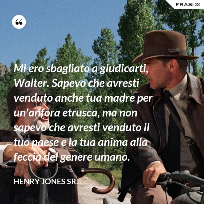 Mi ero sbagliato a giudicarti, Walter. Sapevo che avresti venduto anche tua madre per un'anfora etrusca, ma non sapevo che avresti venduto il tuo paese e la tua anima alla feccia del genere umano. - Henry Jones Sr.