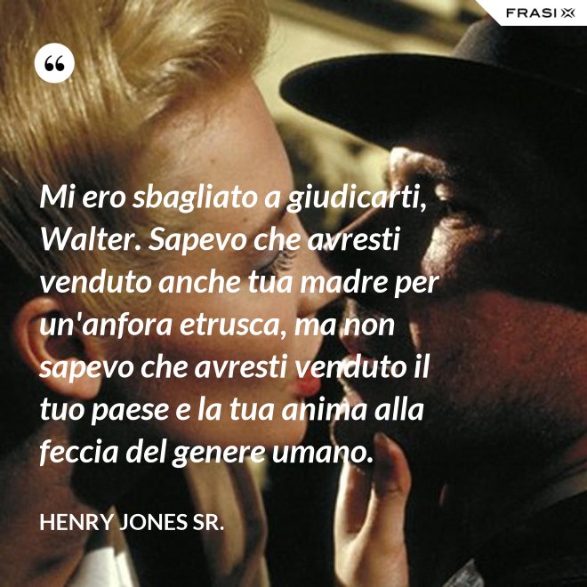 Mi ero sbagliato a giudicarti, Walter. Sapevo che avresti venduto anche tua madre per un'anfora etrusca, ma non sapevo che avresti venduto il tuo paese e la tua anima alla feccia del genere umano. - Henry Jones Sr.