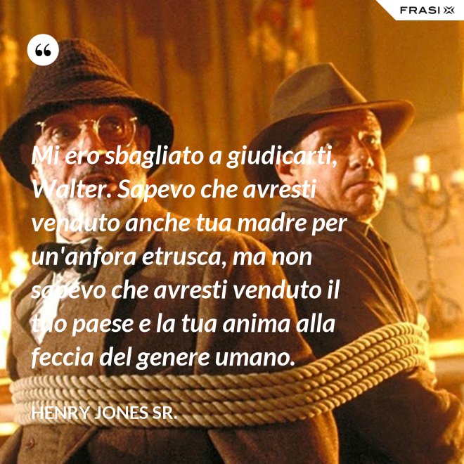 Mi ero sbagliato a giudicarti, Walter. Sapevo che avresti venduto anche tua madre per un'anfora etrusca, ma non sapevo che avresti venduto il tuo paese e la tua anima alla feccia del genere umano. - Henry Jones Sr.