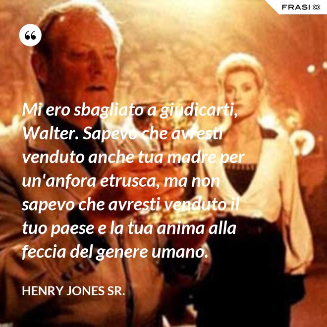 Mi ero sbagliato a giudicarti, Walter. Sapevo che avresti venduto anche tua madre per un'anfora etrusca, ma non sapevo che avresti venduto il tuo paese e la tua anima alla feccia del genere umano. - Henry Jones Sr.