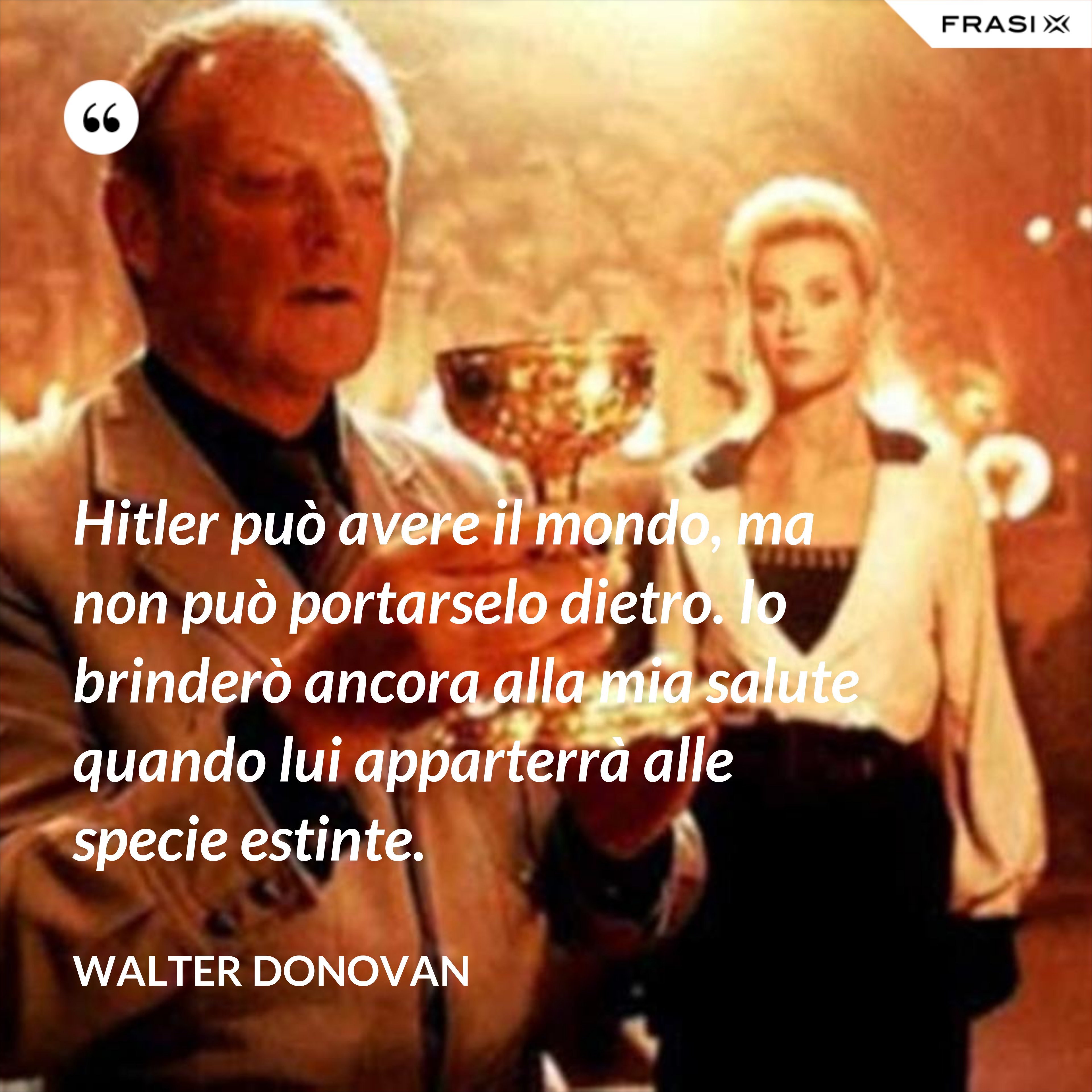 Hitler può avere il mondo, ma non può portarselo dietro. Io brinderò ancora alla mia salute quando lui apparterrà alle specie estinte. - Walter Donovan
