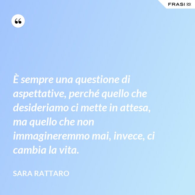 È sempre una questione di aspettative, perché quello che desideriamo ci mette in attesa, ma quello che non immagineremmo mai, invece, ci cambia la vita. - Sara Rattaro