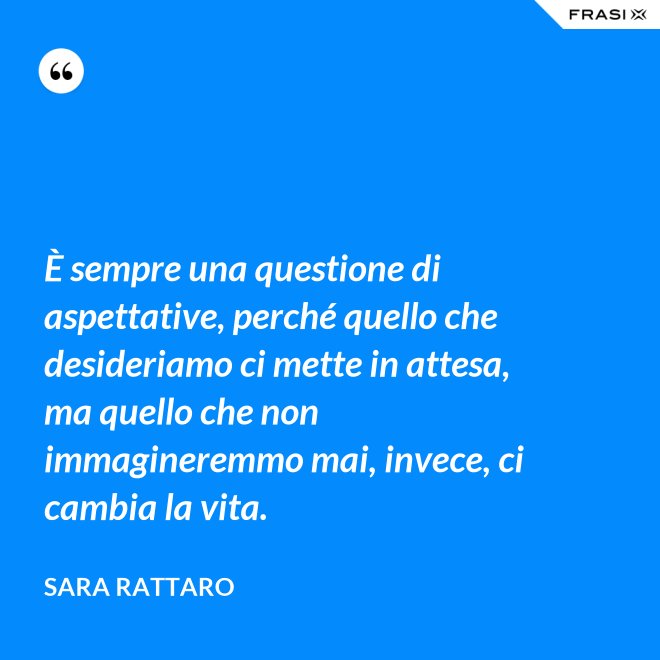 È sempre una questione di aspettative, perché quello che desideriamo ci mette in attesa, ma quello che non immagineremmo mai, invece, ci cambia la vita. - Sara Rattaro