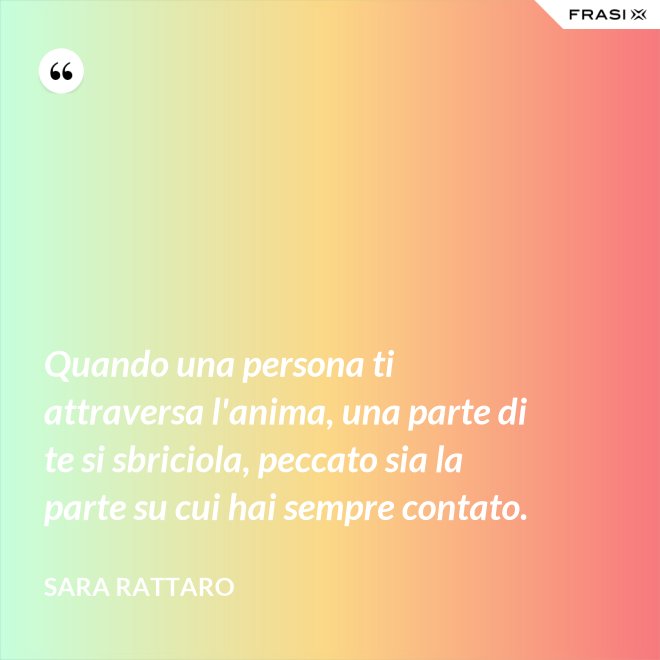 Quando una persona ti attraversa l'anima, una parte di te si sbriciola, peccato sia la parte su cui hai sempre contato. - Sara Rattaro