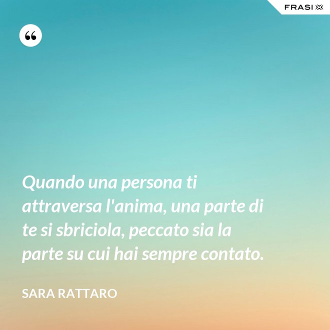 Quando una persona ti attraversa l'anima, una parte di te si sbriciola, peccato sia la parte su cui hai sempre contato. - Sara Rattaro