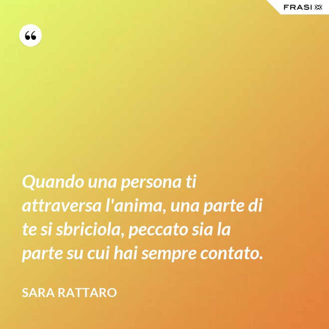 Quando una persona ti attraversa l'anima, una parte di te si sbriciola, peccato sia la parte su cui hai sempre contato. - Sara Rattaro