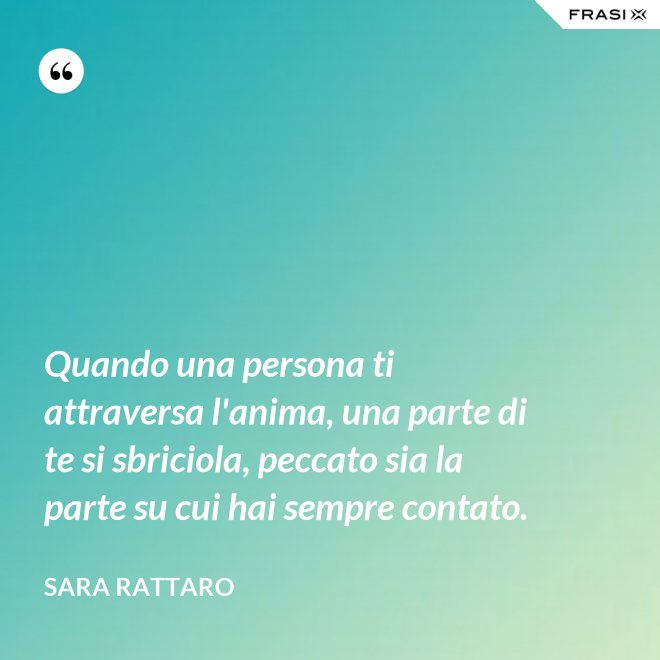 Quando una persona ti attraversa l'anima, una parte di te si sbriciola, peccato sia la parte su cui hai sempre contato. - Sara Rattaro