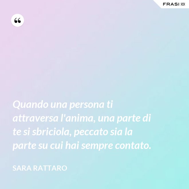 Quando una persona ti attraversa l'anima, una parte di te si sbriciola, peccato sia la parte su cui hai sempre contato. - Sara Rattaro