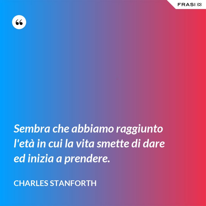 Sembra che abbiamo raggiunto l'età in cui la vita smette di dare ed inizia a prendere. - Charles Stanforth