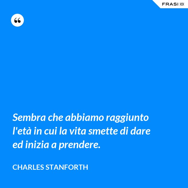 Sembra che abbiamo raggiunto l'età in cui la vita smette di dare ed inizia a prendere. - Charles Stanforth