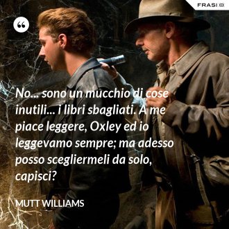 No... sono un mucchio di cose inutili... i libri sbagliati. A me piace leggere, Oxley ed io leggevamo sempre; ma adesso posso scegliermeli da solo, capisci? - Mutt Williams