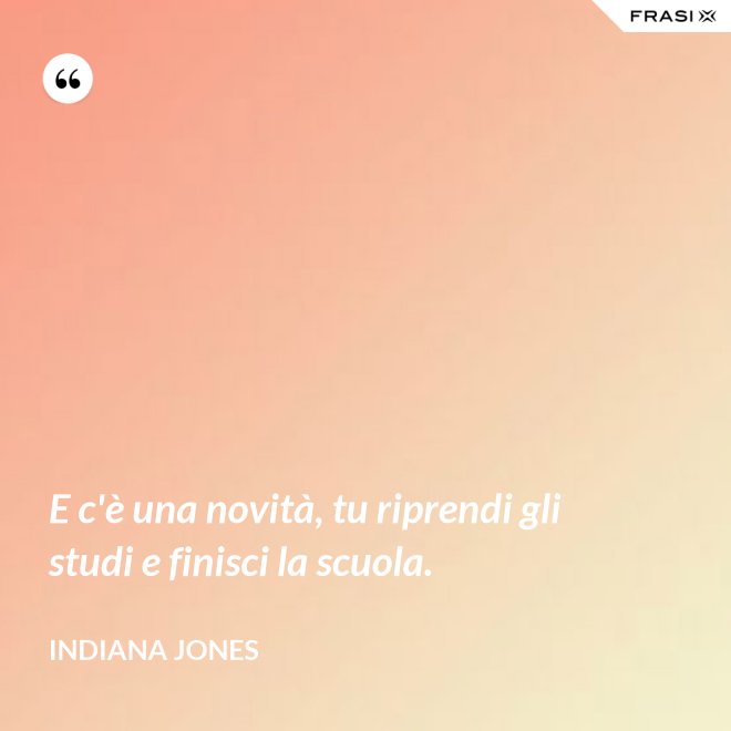 E c'è una novità, tu riprendi gli studi e finisci la scuola. - Indiana Jones