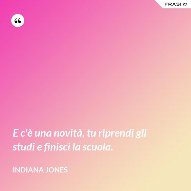 E c'è una novità, tu riprendi gli studi e finisci la scuola. - Indiana Jones