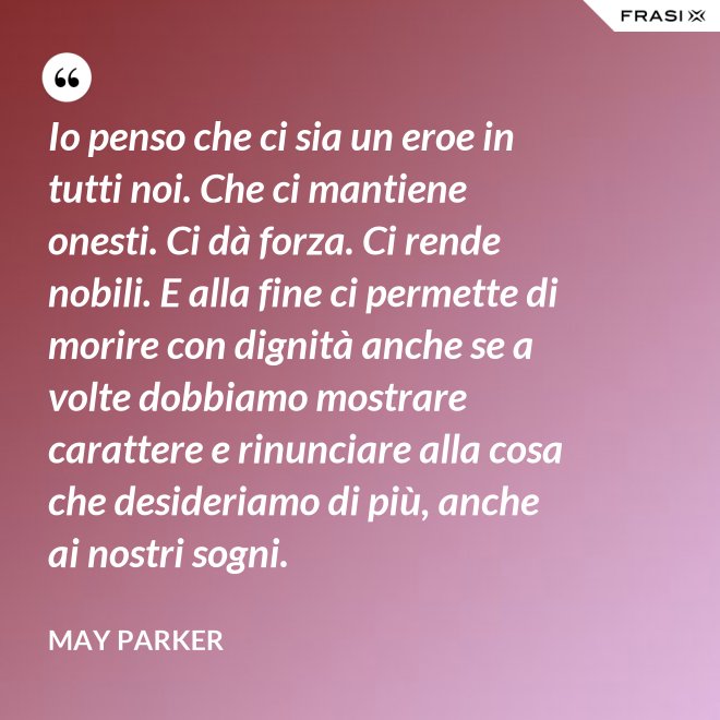 Io penso che ci sia un eroe in tutti noi. Che ci mantiene onesti. Ci dà forza. Ci rende nobili. E alla fine ci permette di morire con dignità anche se a volte dobbiamo mostrare carattere e rinunciare alla cosa che desideriamo di più, anche ai nostri sogni. - May Parker