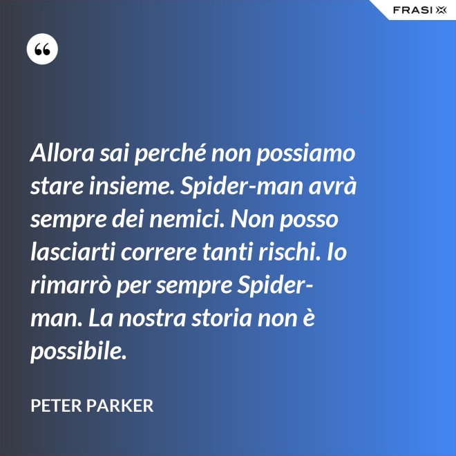 Allora sai perché non possiamo stare insieme. Spider-man avrà sempre dei nemici. Non posso lasciarti correre tanti rischi. Io rimarrò per sempre Spider-man. La nostra storia non è possibile. - Peter Parker