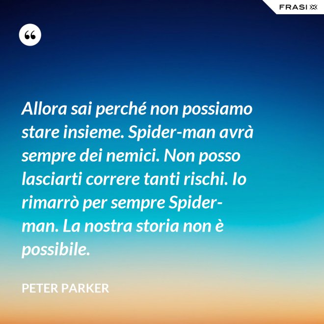 Allora sai perché non possiamo stare insieme. Spider-man avrà sempre dei nemici. Non posso lasciarti correre tanti rischi. Io rimarrò per sempre Spider-man. La nostra storia non è possibile. - Peter Parker