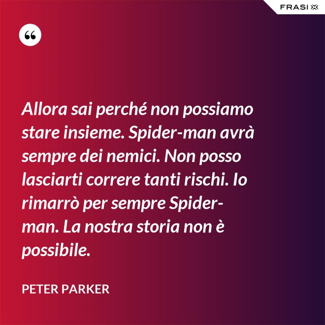 Allora sai perché non possiamo stare insieme. Spider-man avrà sempre dei nemici. Non posso lasciarti correre tanti rischi. Io rimarrò per sempre Spider-man. La nostra storia non è possibile. - Peter Parker