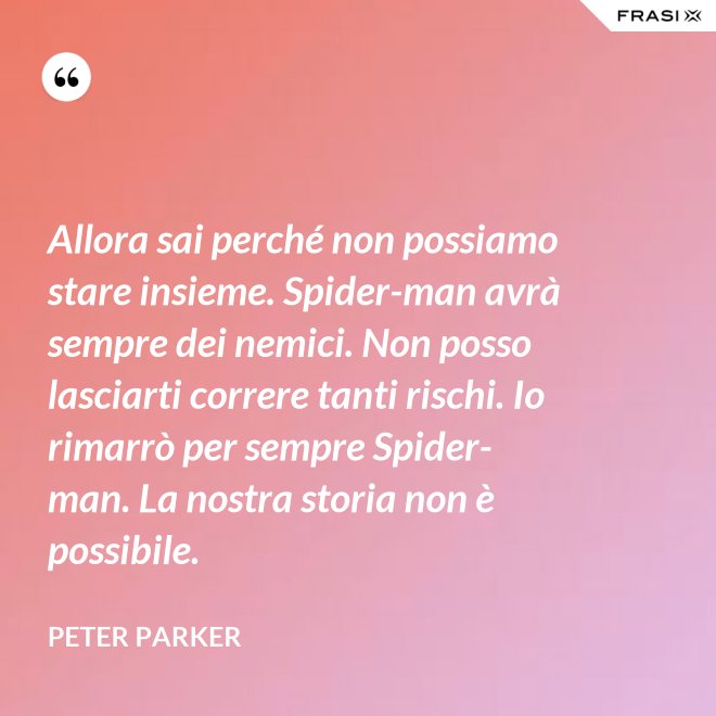 Allora sai perché non possiamo stare insieme. Spider-man avrà sempre dei nemici. Non posso lasciarti correre tanti rischi. Io rimarrò per sempre Spider-man. La nostra storia non è possibile. - Peter Parker