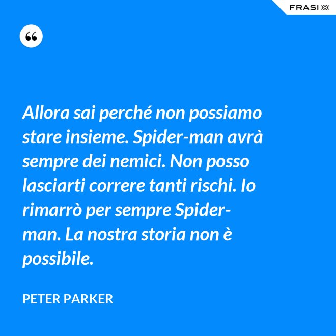 Allora sai perché non possiamo stare insieme. Spider-man avrà sempre dei nemici. Non posso lasciarti correre tanti rischi. Io rimarrò per sempre Spider-man. La nostra storia non è possibile. - Peter Parker