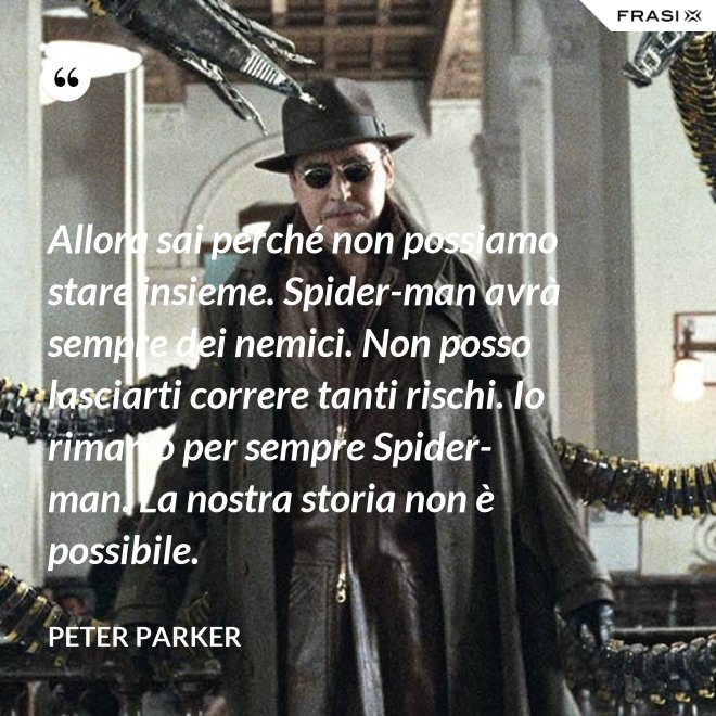 Allora sai perché non possiamo stare insieme. Spider-man avrà sempre dei nemici. Non posso lasciarti correre tanti rischi. Io rimarrò per sempre Spider-man. La nostra storia non è possibile. - Peter Parker