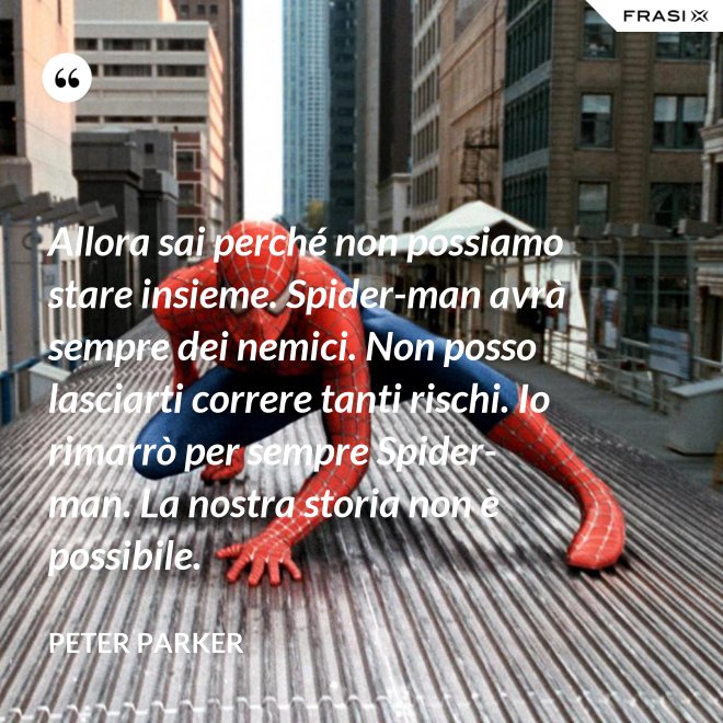 Allora sai perché non possiamo stare insieme. Spider-man avrà sempre dei nemici. Non posso lasciarti correre tanti rischi. Io rimarrò per sempre Spider-man. La nostra storia non è possibile. - Peter Parker