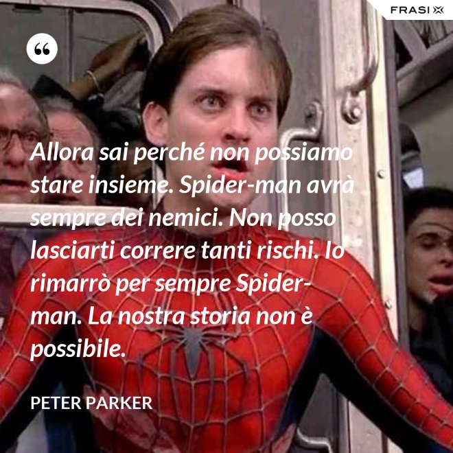 Allora sai perché non possiamo stare insieme. Spider-man avrà sempre dei nemici. Non posso lasciarti correre tanti rischi. Io rimarrò per sempre Spider-man. La nostra storia non è possibile. - Peter Parker