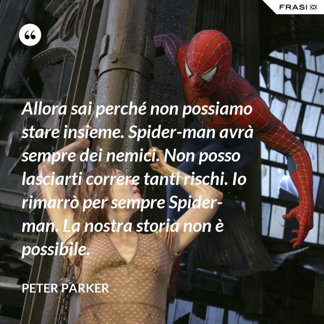 Allora sai perché non possiamo stare insieme. Spider-man avrà sempre dei nemici. Non posso lasciarti correre tanti rischi. Io rimarrò per sempre Spider-man. La nostra storia non è possibile. - Peter Parker