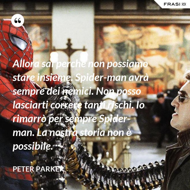 Allora sai perché non possiamo stare insieme. Spider-man avrà sempre dei nemici. Non posso lasciarti correre tanti rischi. Io rimarrò per sempre Spider-man. La nostra storia non è possibile. - Peter Parker