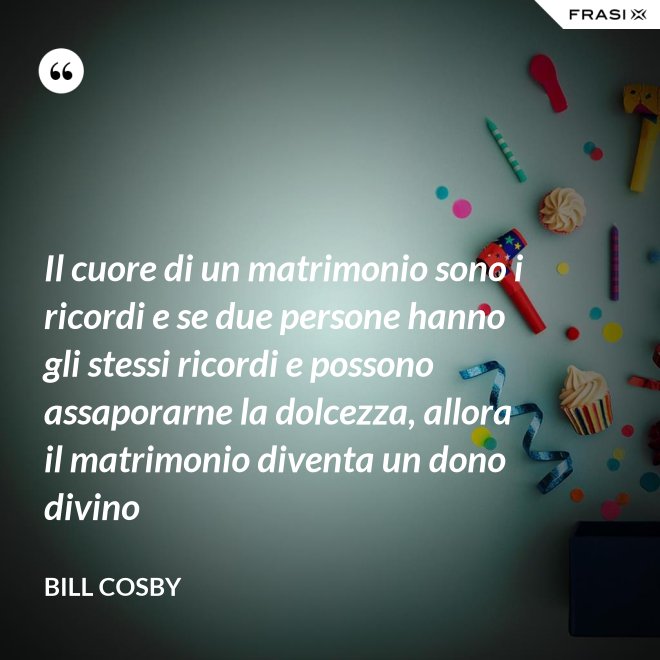Il cuore di un matrimonio sono i ricordi e se due persone hanno gli stessi ricordi e possono assaporarne la dolcezza, allora il matrimonio diventa un dono divino - Bill Cosby