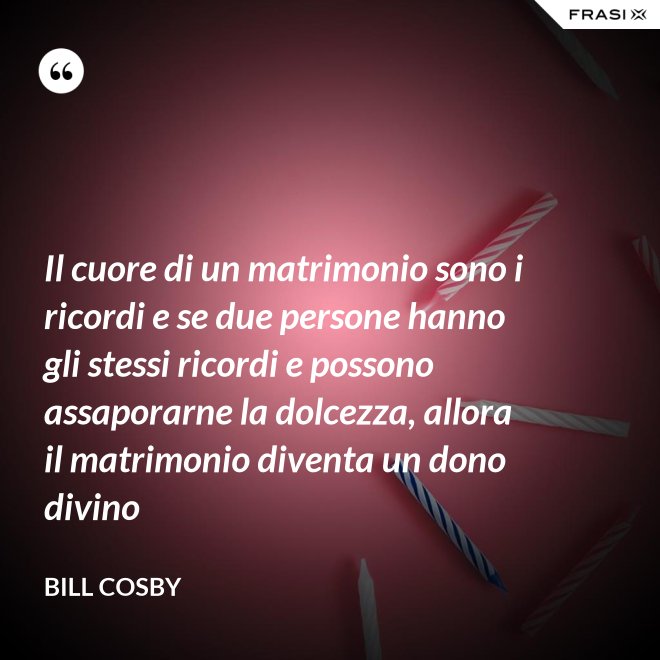 Il cuore di un matrimonio sono i ricordi e se due persone hanno gli stessi ricordi e possono assaporarne la dolcezza, allora il matrimonio diventa un dono divino - Bill Cosby