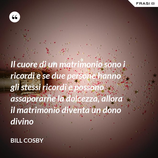 Il cuore di un matrimonio sono i ricordi e se due persone hanno gli stessi ricordi e possono assaporarne la dolcezza, allora il matrimonio diventa un dono divino - Bill Cosby