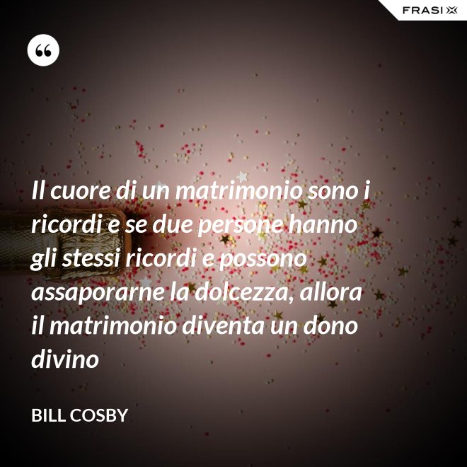 Il cuore di un matrimonio sono i ricordi e se due persone hanno gli stessi ricordi e possono assaporarne la dolcezza, allora il matrimonio diventa un dono divino - Bill Cosby