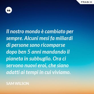 Il nostro mondo è cambiato per sempre. Alcuni mesi fa miliardi di persone sono ricomparse dopo ben 5 anni mandando il pianeta in subbuglio. Ora ci servono nuovi eroi, che siano adatti ai tempi in cui viviamo. - Sam Wilson