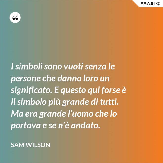I simboli sono vuoti senza le persone che danno loro un significato. E questo qui forse è il simbolo più grande di tutti. Ma era grande l’uomo che lo portava e se n’è andato. - Sam Wilson