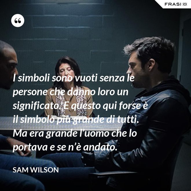 I simboli sono vuoti senza le persone che danno loro un significato. E questo qui forse è il simbolo più grande di tutti. Ma era grande l’uomo che lo portava e se n’è andato. - Sam Wilson