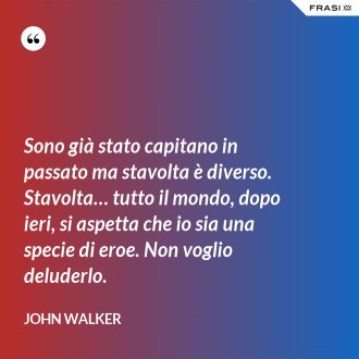 Sono già stato capitano in passato ma stavolta è diverso. Stavolta… tutto il mondo, dopo ieri, si aspetta che io sia una specie di eroe. Non voglio deluderlo. - John Walker