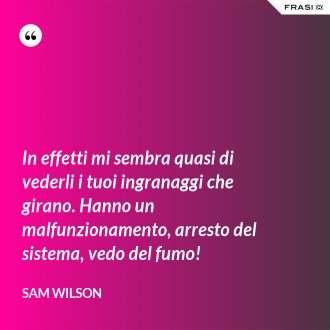 In effetti mi sembra quasi di vederli i tuoi ingranaggi che girano. Hanno un malfunzionamento, arresto del sistema, vedo del fumo! - Sam Wilson