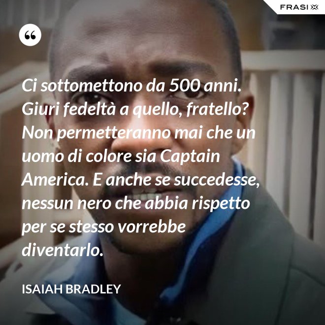 Ci sottomettono da 500 anni. Giuri fedeltà a quello, fratello? Non permetteranno mai che un uomo di colore sia Captain America. E anche se succedesse, nessun nero che abbia rispetto per se stesso vorrebbe diventarlo. - Isaiah Bradley