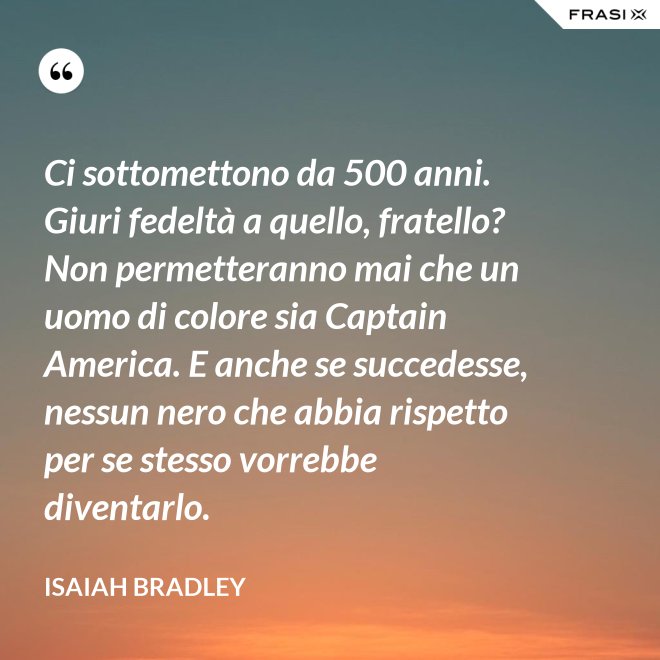 Ci sottomettono da 500 anni. Giuri fedeltà a quello, fratello? Non permetteranno mai che un uomo di colore sia Captain America. E anche se succedesse, nessun nero che abbia rispetto per se stesso vorrebbe diventarlo. - Isaiah Bradley